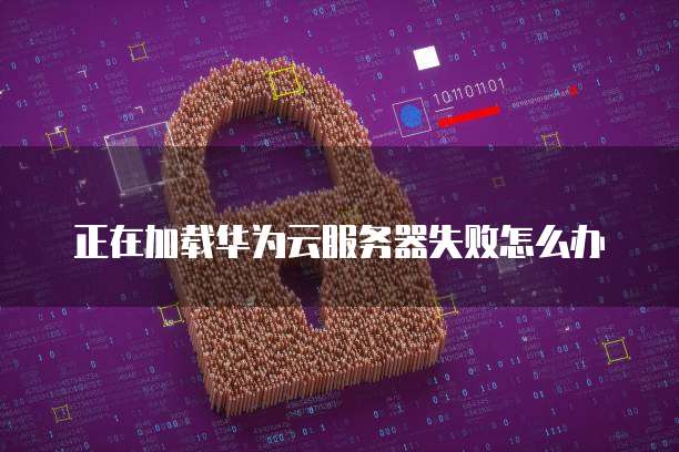 正在加载华为云服务器失败怎么办