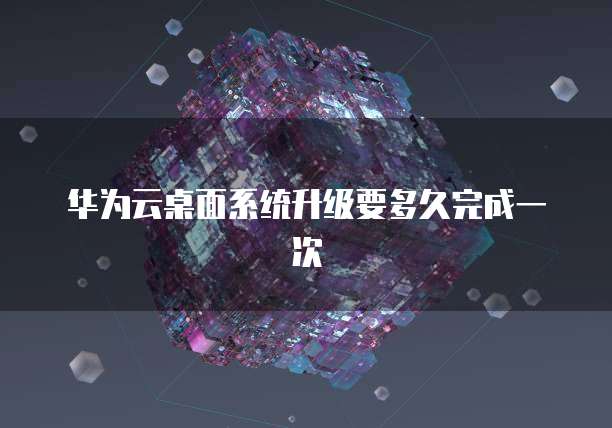 华为云桌面系统升级要多久完成一次
