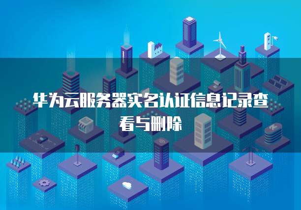 华为云服务器实名认证信息记录查看与删除