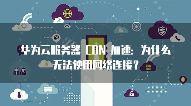 华为云服务器 CDN 加速:为什么无法使用网络连接?