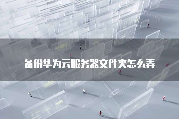 备份华为云服务器文件夹怎么弄