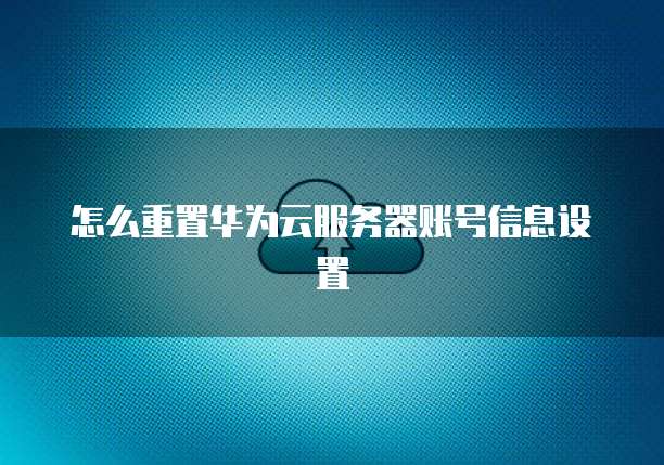 怎么重置华为云服务器账号信息设置