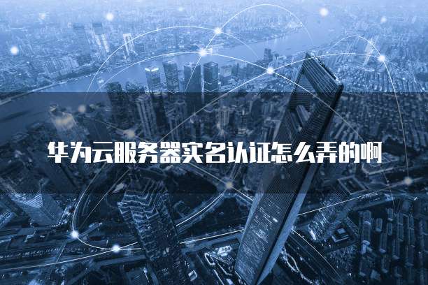 华为云服务器实名认证怎么弄的啊
