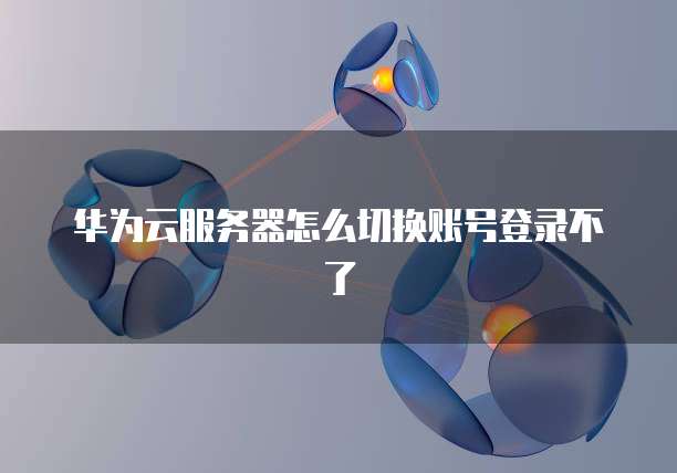 华为云服务器怎么切换账号登录不了