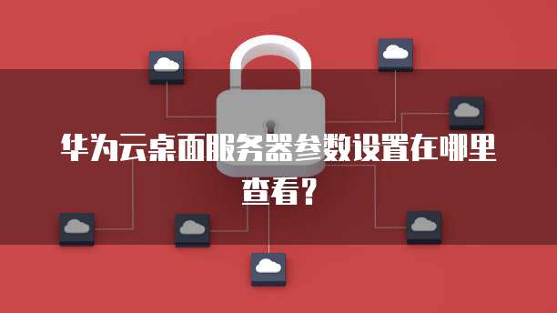 华为云桌面服务器参数设置在哪里查看?