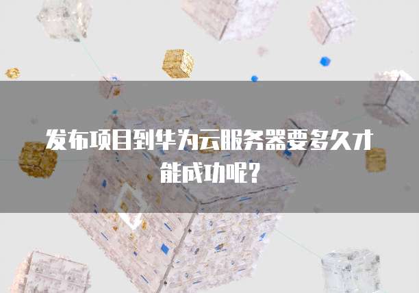 发布项目到华为云服务器要多久才能成功呢?