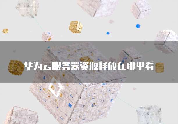 华为云服务器资源释放在哪里看
