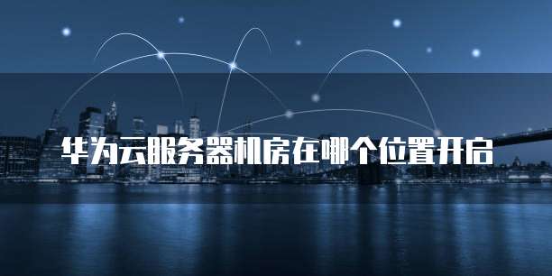 华为云服务器机房在哪个位置开启