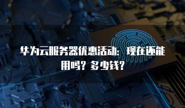 华为云服务器优惠活动:现在还能用吗?多少钱?