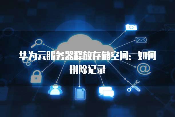 华为云服务器释放存储空间:如何删除记录