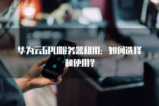 华为云GPU服务器租用:如何选择和使用?