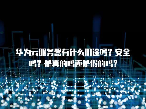 华为云服务器有什么用途吗？安全吗？是真的吗还是假的吗？