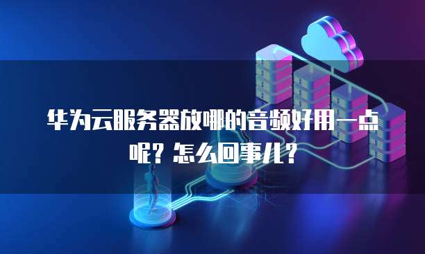 华为云服务器放哪的音频好用一点呢?怎么回事儿?
