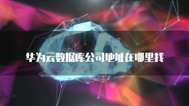 华为云数据库公司地址在哪里找