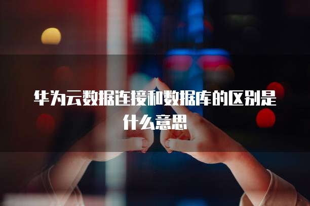 华为云数据连接和数据库的区别是什么意思