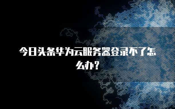 今日头条华为云服务器登录不了怎么办?