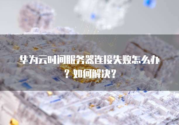 华为云时间服务器连接失败怎么办?如何解决?