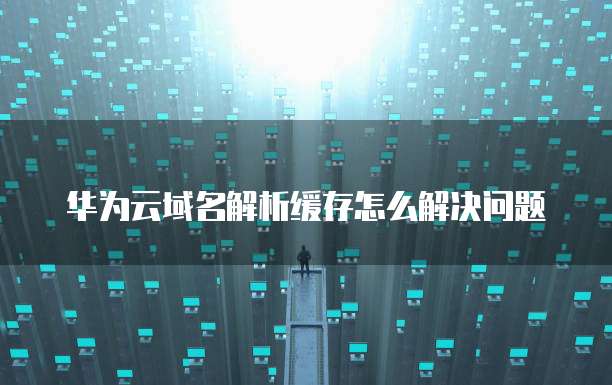 华为云域名解析缓存怎么解决问题