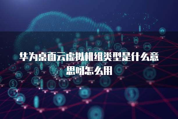 华为桌面云虚拟机组类型是什么意思呀怎么用