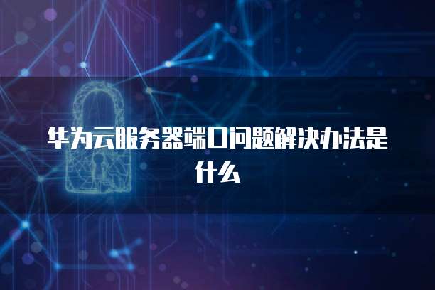 华为云服务器端口问题解决办法是什么
