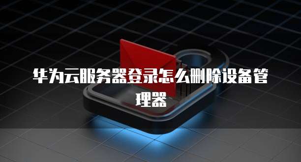 华为云服务器登录怎么删除设备管理器