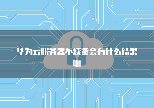 华为云服务器不续费会有什么结果嘛