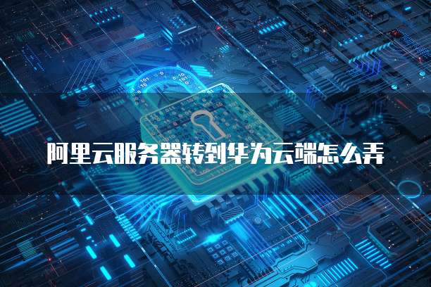 阿里云服务器转到华为云端怎么弄