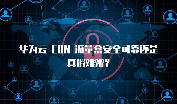 华为云 CDN 流量盒安全可靠还是真假难辨？