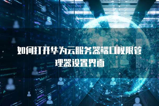 如何打开华为云服务器端口权限管理器设置界面