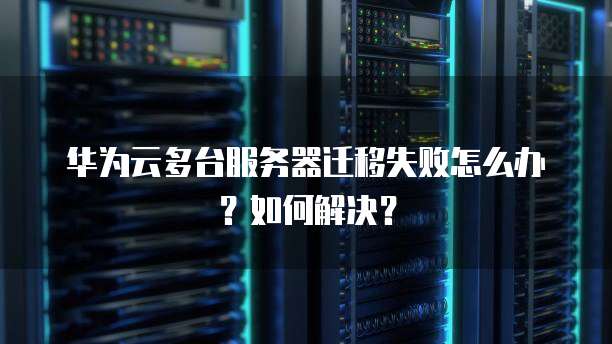 华为云多台服务器迁移失败怎么办?如何解决?