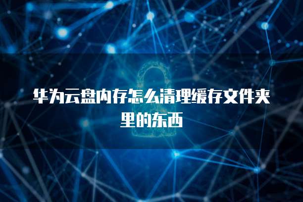 华为云盘内存怎么清理缓存文件夹里的东西