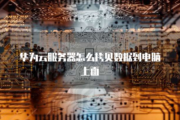 华为云服务器怎么拷贝数据到电脑上面