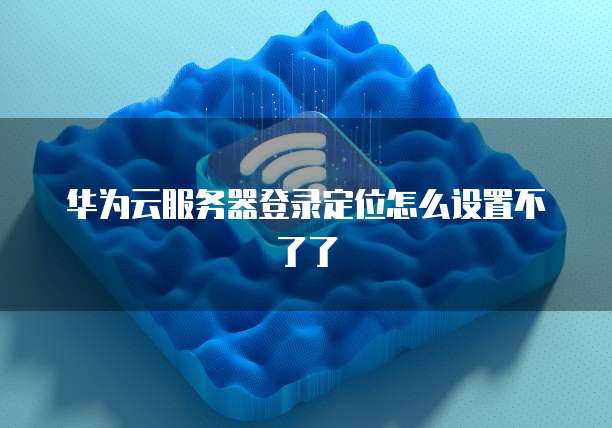 华为云服务器登录定位怎么设置不了了