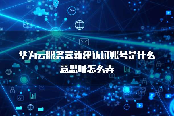 华为云服务器新建认证账号是什么意思呀怎么弄