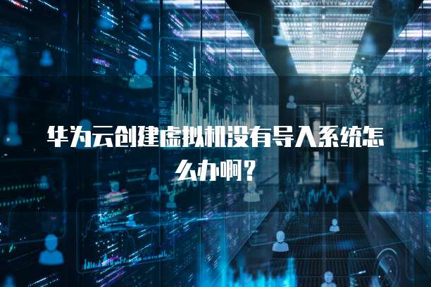 华为云创建虚拟机没有导入系统怎么办啊？
