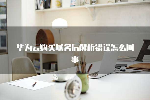 华为云购买域名后解析错误怎么回事