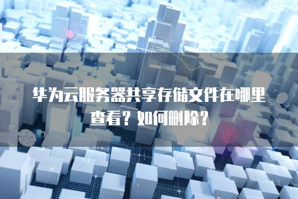 华为云服务器共享存储文件在哪里查看?如何删除?