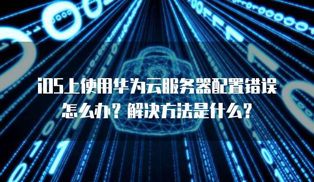 iOS上使用华为云服务器配置错误怎么办?解决方法是什么?
