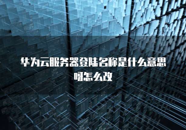 华为云服务器登陆名称是什么意思呀怎么改