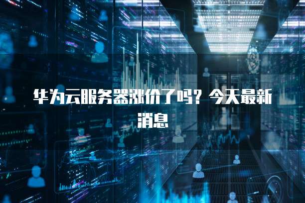 华为云服务器涨价了吗?今天最新消息