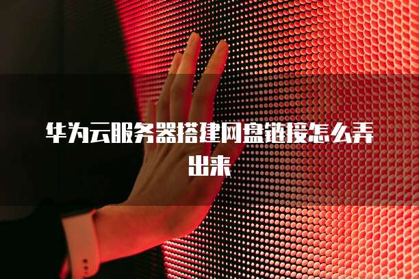 华为云服务器搭建网盘链接怎么弄出来