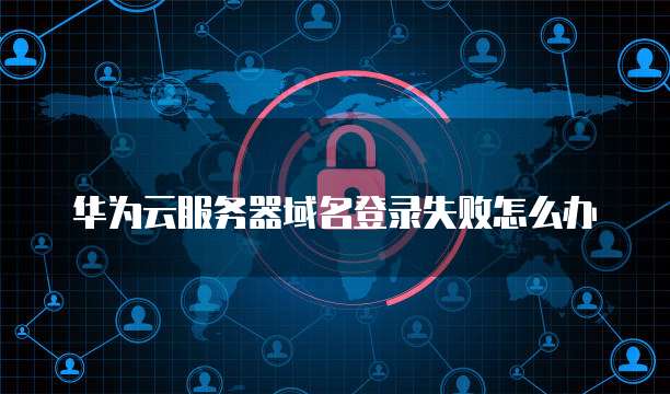 华为云服务器域名登录失败怎么办
