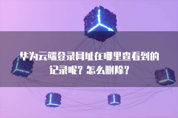 华为云端登录网址在哪里查看到的记录呢?怎么删除?