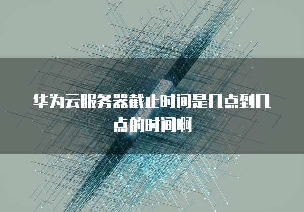 华为云服务器截止时间是几点到几点的时间啊
