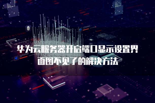 华为云服务器开启端口显示设置界面图不见了的解决方法