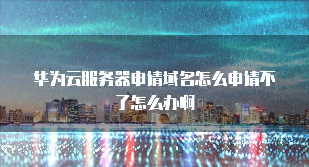 华为云服务器申请域名怎么申请不了怎么办啊