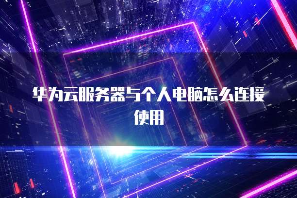 华为云服务器与个人电脑怎么连接使用