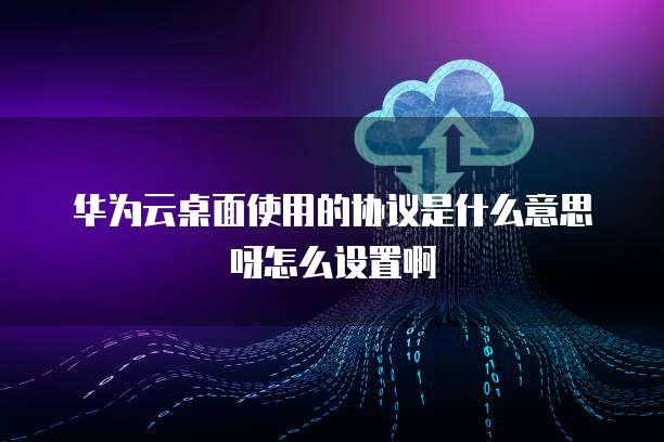 华为云桌面使用的协议是什么意思呀怎么设置啊