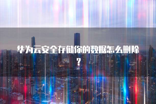 华为云安全存储你的数据怎么删除？