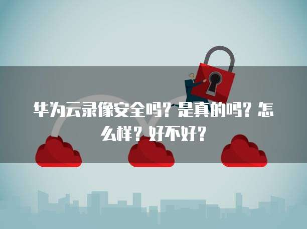 华为云录像安全吗?是真的吗?怎么样?好不好?